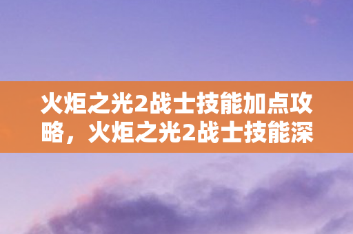 火炬之光2战士技能加点攻略,火炬之光2战士技能深度解析,掌握战斗的艺术 火炬之光2战士技能加点攻略,火炬之光2战士技能深度解析,掌握战斗的艺术