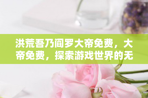 洪荒吾乃阎罗大帝免费,大帝免费,探索游戏世界的无限可能 洪荒吾乃阎罗大帝免费,大帝免费,探索游戏世界的无限可能