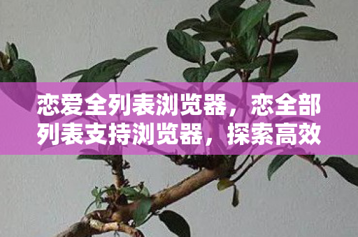 恋爱全列表浏览器,恋全部列表支持浏览器,探索高效便捷的网页浏览新体验 恋爱全列表浏览器,恋全部列表支持浏览器,探索高效便捷的网页浏览新体验