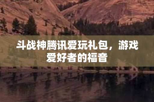 斗战神腾讯爱玩礼包,游戏爱好者的福音 斗战神腾讯爱玩礼包,游戏爱好者的福音
