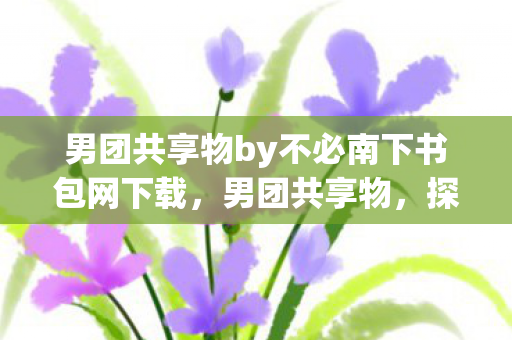 男团共享物by不必南下书包网下载,男团共享物,探索娱乐新生态的无限可能 男团共享物by不必南下书包网下载,男团共享物,探索娱乐新生态的无限可能