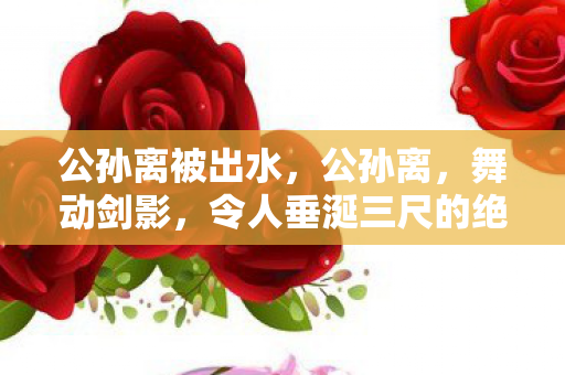 公孙离被出水,公孙离,舞动剑影,令人垂涎三尺的绝美瞬间 公孙离被出水,公孙离,舞动剑影,令人垂涎三尺的绝美瞬间