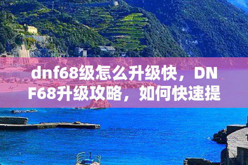 dnf68级怎么升级快,DNF68升级攻略,如何快速提升角色等级 dnf68级怎么升级快,DNF68升级攻略,如何快速提升角色等级