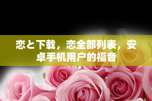 恋と下载,恋全部列表,安卓手机用户的福音 恋と下载,恋全部列表,安卓手机用户的福音