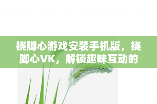 挠脚心游戏安装手机版,挠脚心VK,解锁趣味互动的新方式 挠脚心游戏安装手机版,挠脚心VK,解锁趣味互动的新方式