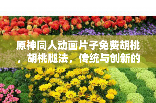 原神同人动画片子免费胡桃，胡桃腿法，传统与创新的融合
