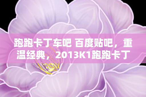 跑跑卡丁车吧 百度贴吧,重温经典,2013K1跑跑卡丁车职业联赛的那些精彩瞬间 跑跑卡丁车吧 百度贴吧,重温经典,2013K1跑跑卡丁车职业联赛的那些精彩瞬间