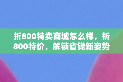 折800特卖商城怎么样,折800特价,解锁省钱新姿势,尽享超值优惠! 折800特卖商城怎么样,折800特价,解锁省钱新姿势,尽享超值优惠!
