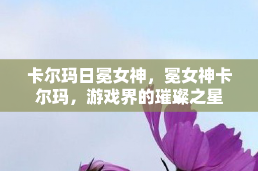 卡尔玛日冕女神,冕女神卡尔玛,游戏界的璀璨之星 卡尔玛日冕女神,冕女神卡尔玛,游戏界的璀璨之星