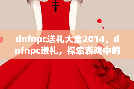 dnfnpc送礼大全2014,dnfnpc送礼,探索游戏中的惊喜与温情 dnfnpc送礼大全2014,dnfnpc送礼,探索游戏中的惊喜与温情