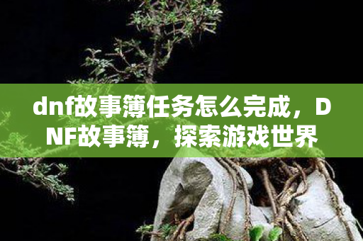 dnf故事簿任务怎么完成,DNF故事簿,探索游戏世界的深度与广度 dnf故事簿任务怎么完成,DNF故事簿,探索游戏世界的深度与广度
