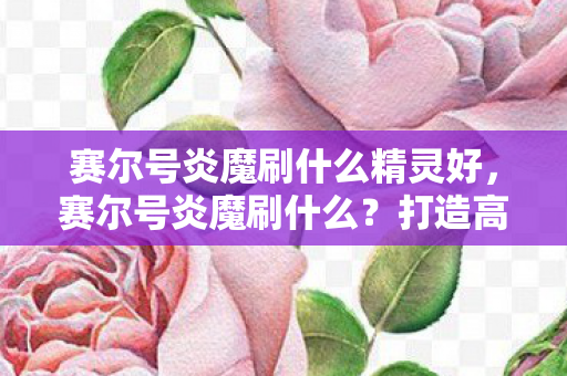 赛尔号炎魔刷什么精灵好,赛尔号炎魔刷什么?打造高效战斗策略! 赛尔号炎魔刷什么精灵好,赛尔号炎魔刷什么?打造高效战斗策略!