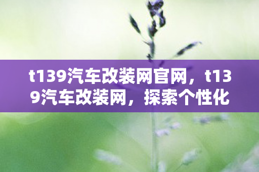 t139汽车改装网官网,t139汽车改装网,探索个性化驾驶的无限可能 t139汽车改装网官网,t139汽车改装网,探索个性化驾驶的无限可能