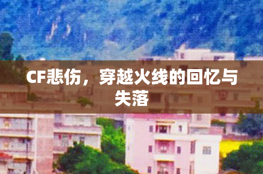 CF悲伤，穿越火线的回忆与失落
