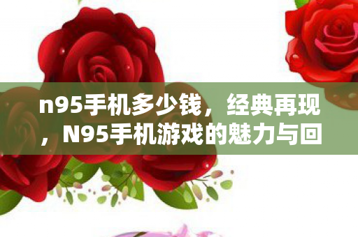 n95手机多少钱,经典再现,N95手机游戏的魅力与回忆 n95手机多少钱,经典再现,N95手机游戏的魅力与回忆