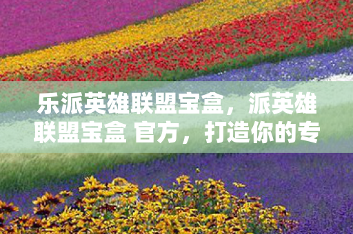 乐派英雄联盟宝盒,派英雄联盟宝盒 官方,打造你的专属游戏天堂 乐派英雄联盟宝盒,派英雄联盟宝盒 官方,打造你的专属游戏天堂
