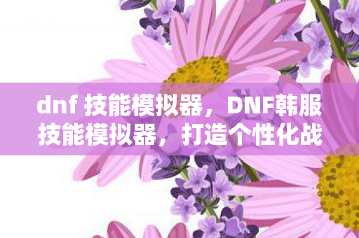 dnf 技能模拟器,DNF韩服技能模拟器,打造个性化战斗体验 dnf 技能模拟器,DNF韩服技能模拟器,打造个性化战斗体验