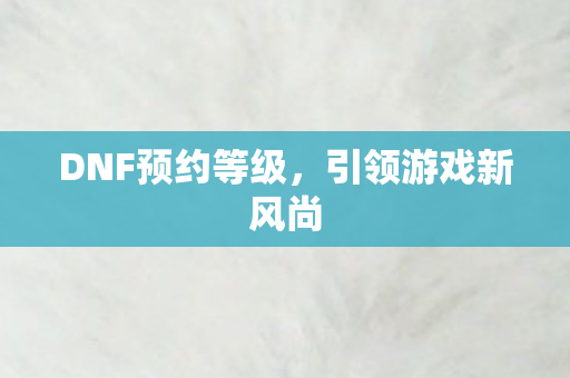 DNF预约等级,引领游戏新风尚 DNF预约等级,引领游戏新风尚