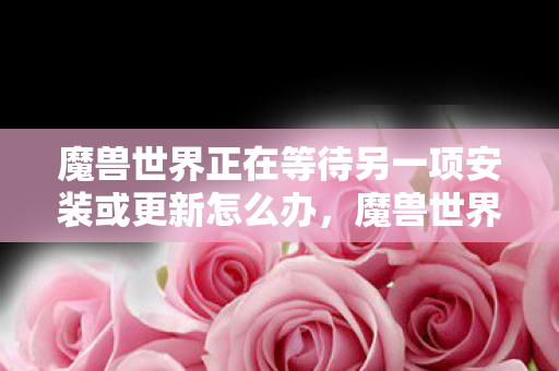 魔兽世界正在等待另一项安装或更新怎么办,魔兽世界,等待安装或更新的背后 魔兽世界正在等待另一项安装或更新怎么办,魔兽世界,等待安装或更新的背后