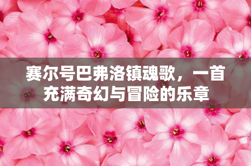 赛尔号巴弗洛镇魂歌,一首充满奇幻与冒险的乐章 赛尔号巴弗洛镇魂歌,一首充满奇幻与冒险的乐章