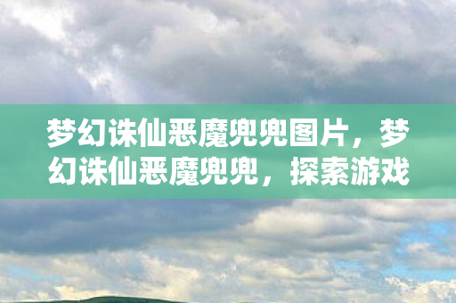 梦幻诛仙恶魔兜兜图片,梦幻诛仙恶魔兜兜,探索游戏中的神秘宝藏 梦幻诛仙恶魔兜兜图片,梦幻诛仙恶魔兜兜,探索游戏中的神秘宝藏