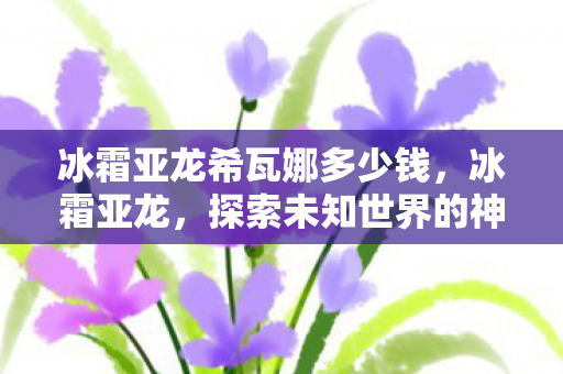 冰霜亚龙希瓦娜多少钱,冰霜亚龙,探索未知世界的神秘生物 冰霜亚龙希瓦娜多少钱,冰霜亚龙,探索未知世界的神秘生物