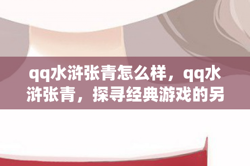 qq水浒张青怎么样,qq水浒张青,探寻经典游戏的另类玩法与社区文化 qq水浒张青怎么样,qq水浒张青,探寻经典游戏的另类玩法与社区文化