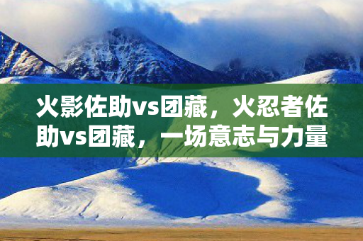 火影佐助vs团藏,火忍者佐助vs团藏,一场意志与力量的较量 火影佐助vs团藏,火忍者佐助vs团藏,一场意志与力量的较量