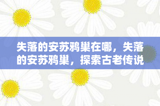 失落的安苏鸦巢在哪，失落的安苏鸦巢，探索古老传说中的神秘之地