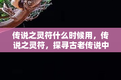 传说之灵符什么时候用,传说之灵符,探寻古老传说中的神秘力量 传说之灵符什么时候用,传说之灵符,探寻古老传说中的神秘力量