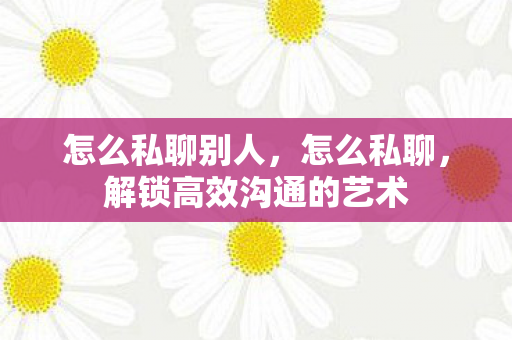 怎么私聊别人,怎么私聊,解锁高效沟通的艺术 怎么私聊别人,怎么私聊,解锁高效沟通的艺术