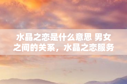 水晶之恋是什么意思 男女之间的关系,水晶之恋服务,探索数字时代的情感连接新方式 水晶之恋是什么意思 男女之间的关系,水晶之恋服务,探索数字时代的情感连接新方式