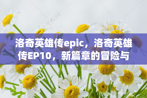 洛奇英雄传epic,洛奇英雄传EP10,新篇章的冒险与成长 洛奇英雄传epic,洛奇英雄传EP10,新篇章的冒险与成长
