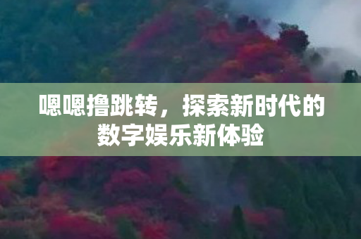 嗯嗯撸跳转,探索新时代的数字娱乐新体验 嗯嗯撸跳转,探索新时代的数字娱乐新体验