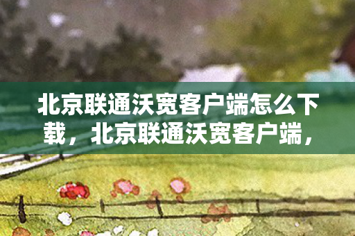 北京联通沃宽客户端怎么下载,北京联通沃宽客户端,提升网络体验,尽享高速服务 北京联通沃宽客户端怎么下载,北京联通沃宽客户端,提升网络体验,尽享高速服务