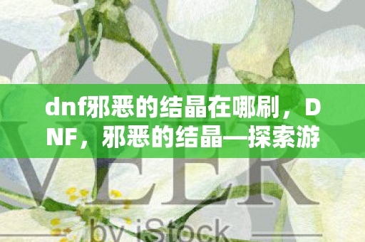 dnf邪恶的结晶在哪刷,DNF,邪恶的结晶—探索游戏内未知的力量与奥秘 dnf邪恶的结晶在哪刷,DNF,邪恶的结晶—探索游戏内未知的力量与奥秘