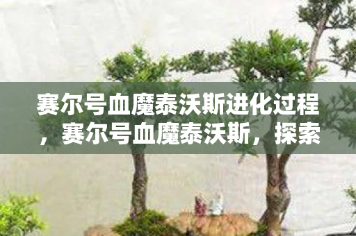 赛尔号血魔泰沃斯进化过程,赛尔号血魔泰沃斯,探索未知世界的神秘之旅 赛尔号血魔泰沃斯进化过程,赛尔号血魔泰沃斯,探索未知世界的神秘之旅