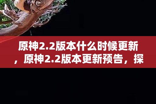 原神2.2版本什么时候更新，原神2.2版本更新预告，探索新地图，解锁新角色