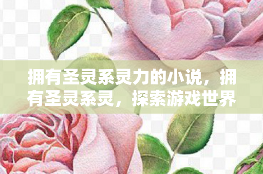 拥有圣灵系灵力的小说,拥有圣灵系灵,探索游戏世界的神秘力量 拥有圣灵系灵力的小说,拥有圣灵系灵,探索游戏世界的神秘力量