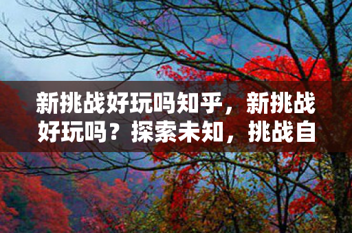 新挑战好玩吗知乎,新挑战好玩吗?探索未知,挑战自我! 新挑战好玩吗知乎,新挑战好玩吗?探索未知,挑战自我!