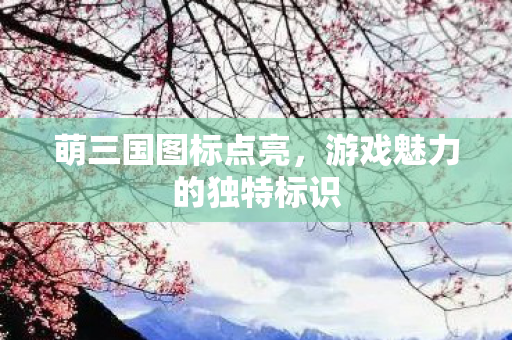 萌三国图标点亮,游戏魅力的独特标识 萌三国图标点亮,游戏魅力的独特标识