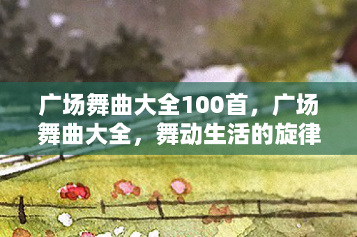广场舞曲大全100首,广场舞曲大全,舞动生活的旋律 广场舞曲大全100首,广场舞曲大全,舞动生活的旋律