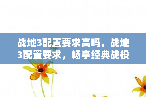 战地3配置要求高吗,战地3配置要求,畅享经典战役的硬件门槛 战地3配置要求高吗,战地3配置要求,畅享经典战役的硬件门槛