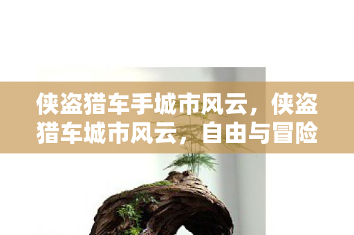 侠盗猎车手城市风云,侠盗猎车城市风云,自由与冒险的终极体验 侠盗猎车手城市风云,侠盗猎车城市风云,自由与冒险的终极体验