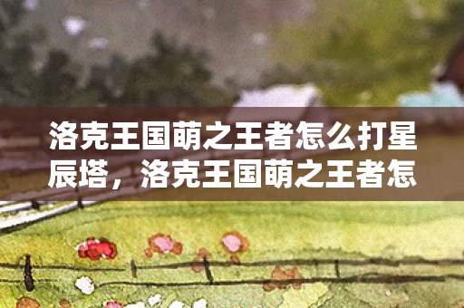 洛克王国萌之王者怎么打星辰塔,洛克王国萌之王者怎么打 洛克王国萌之王者怎么打星辰塔,洛克王国萌之王者怎么打