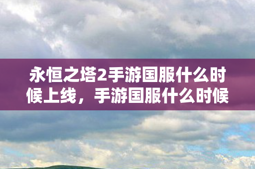 永恒之塔2手游国服什么时候上线,手游国服什么时候上线,期待与解析 永恒之塔2手游国服什么时候上线,手游国服什么时候上线,期待与解析