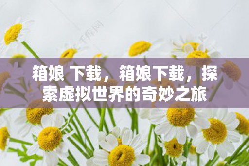 箱娘 下载,箱娘下载,探索虚拟世界的奇妙之旅 箱娘 下载,箱娘下载,探索虚拟世界的奇妙之旅