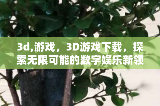 3d,游戏,3D游戏下载,探索无限可能的数字娱乐新领域 3d,游戏,3D游戏下载,探索无限可能的数字娱乐新领域