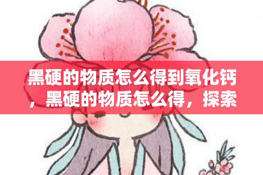 黑硬的物质怎么得到氧化钙,黑硬的物质怎么得,探索稀有金属的神秘之旅 黑硬的物质怎么得到氧化钙,黑硬的物质怎么得,探索稀有金属的神秘之旅