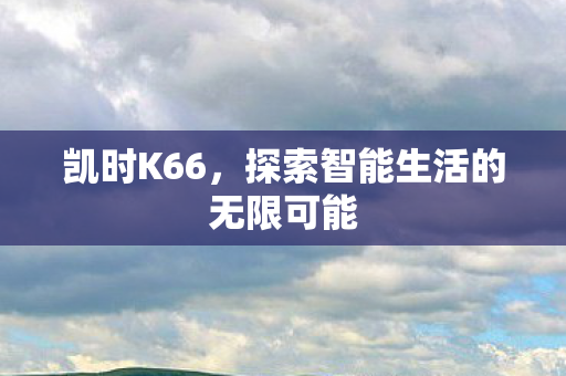 凯时K66,探索智能生活的无限可能 凯时K66,探索智能生活的无限可能